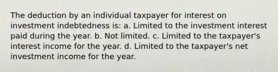 The deduction by an individual taxpayer for interest on investment indebtedness is: a. Limited to the investment interest paid during the year. b. Not limited. c. Limited to the taxpayer's interest income for the year. d. Limited to the taxpayer's net investment income for the year.