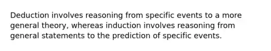 Deduction involves reasoning from specific events to a more general theory, whereas induction involves reasoning from general statements to the prediction of specific events.