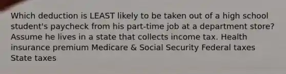 Which deduction is LEAST likely to be taken out of a high school student's paycheck from his part-time job at a department store? Assume he lives in a state that collects income tax. Health insurance premium Medicare & Social Security Federal taxes State taxes