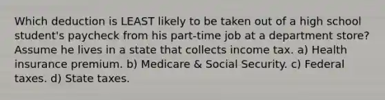 Which deduction is LEAST likely to be taken out of a high school student's paycheck from his part-time job at a department store? Assume he lives in a state that collects income tax. a) Health insurance premium. b) Medicare & Social Security. c) Federal taxes. d) State taxes.