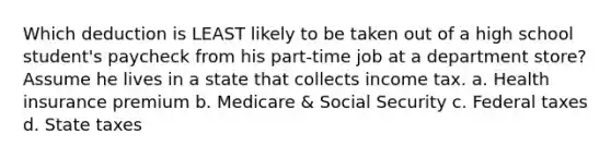 Which deduction is LEAST likely to be taken out of a high school student's paycheck from his part-time job at a department store? Assume he lives in a state that collects income tax. a. Health insurance premium b. Medicare & Social Security c. Federal taxes d. State taxes