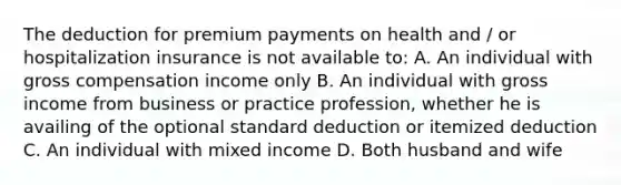 The deduction for premium payments on health and / or hospitalization insurance is not available to: A. An individual with gross compensation income only B. An individual with gross income from business or practice profession, whether he is availing of the optional standard deduction or itemized deduction C. An individual with mixed income D. Both husband and wife