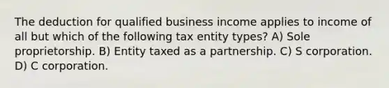 The deduction for qualified business income applies to income of all but which of the following tax entity types? A) Sole proprietorship. B) Entity taxed as a partnership. C) S corporation. D) C corporation.