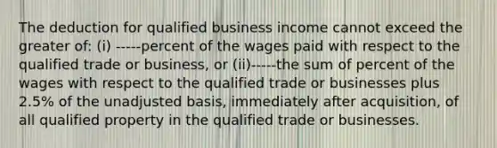 The deduction for qualified business income cannot exceed the greater of: (i) -----percent of the wages paid with respect to the qualified trade or business, or (ii)-----the sum of percent of the wages with respect to the qualified trade or businesses plus 2.5% of the unadjusted basis, immediately after acquisition, of all qualified property in the qualified trade or businesses.