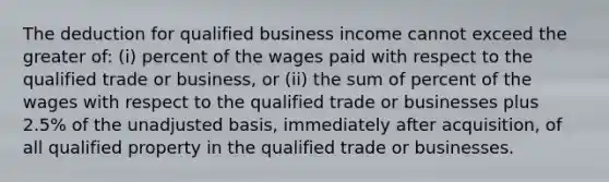 The deduction for qualified business income cannot exceed the greater of: (i) percent of the wages paid with respect to the qualified trade or business, or (ii) the sum of percent of the wages with respect to the qualified trade or businesses plus 2.5% of the unadjusted basis, immediately after acquisition, of all qualified property in the qualified trade or businesses.