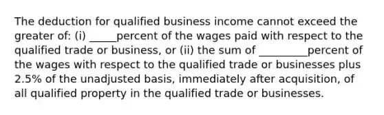 The deduction for qualified business income cannot exceed the greater of: (i) _____percent of the wages paid with respect to the qualified trade or business, or (ii) the sum of _________percent of the wages with respect to the qualified trade or businesses plus 2.5% of the unadjusted basis, immediately after acquisition, of all qualified property in the qualified trade or businesses.