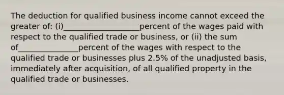 The deduction for qualified business income cannot exceed the greater of: (i)___________________percent of the wages paid with respect to the qualified trade or business, or (ii) the sum of_______________percent of the wages with respect to the qualified trade or businesses plus 2.5% of the unadjusted basis, immediately after acquisition, of all qualified property in the qualified trade or businesses.