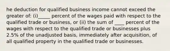 he deduction for qualified business income cannot exceed the greater of: (i)_____ percent of the wages paid with respect to the qualified trade or business, or (ii) the sum of ____ percent of the wages with respect to the qualified trade or businesses plus 2.5% of the unadjusted basis, immediately after acquisition, of all qualified property in the qualified trade or businesses.