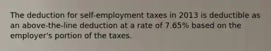 The deduction for self-employment taxes in 2013 is deductible as an above-the-line deduction at a rate of 7.65% based on the employer's portion of the taxes.