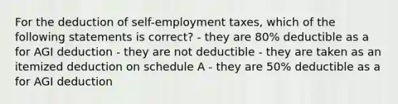 For the deduction of self-employment taxes, which of the following statements is correct? - they are 80% deductible as a for AGI deduction - they are not deductible - they are taken as an itemized deduction on schedule A - they are 50% deductible as a for AGI deduction