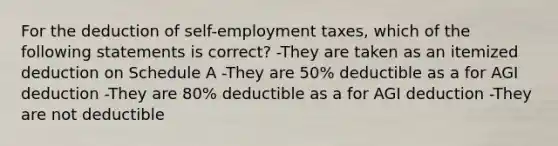 For the deduction of self-employment taxes, which of the following statements is correct? -They are taken as an itemized deduction on Schedule A -They are 50% deductible as a for AGI deduction -They are 80% deductible as a for AGI deduction -They are not deductible