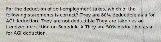 For the deduction of self-employment taxes, which of the following statements is correct? They are 80% deductible as a for AGI deduction. They are not deductible They are taken as an itemized deduction on Schedule A They are 50% deductible as a for AGI deduction.