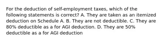 For the deduction of self-employment taxes, which of the following statements is correct? A. They are taken as an itemized deduction on Schedule A. B. They are not deductible. C. They are 80% deductible as a for AGI deduction. D. They are 50% deductible as a for AGI deduction