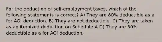 For the deduction of self-employment taxes, which of the following statements is correct? A) They are 80% deductible as a for AGI deduction. B) They are not deductible. C) They are taken as an itemized deduction on Schedule A D) They are 50% deductible as a for AGI deduction.