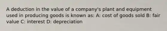 A deduction in the value of a company's plant and equipment used in producing goods is known as: A: cost of goods sold B: fair value C: interest D: depreciation