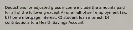 Deductions for adjusted gross income include the amounts paid for all of the following except A) one-half of self employment tax. B) home mortgage interest. C) student loan interest. D) contributions to a Health Savings Account.