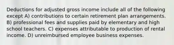 Deductions for adjusted gross income include all of the following except A) contributions to certain retirement plan arrangements. B) professional fees and supplies paid by elementary and high school teachers. C) expenses attributable to production of rental income. D) unreimbursed employee business expenses.