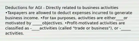 Deductions for AGI - Directly related to business activities •Taxpayers are allowed to deduct expenses incurred to generate business income. •For tax purposes, activities are either____or motivated by _____objectives. •Profit-motivated activities are classified as -____activities (called "trade or business"), or -_____ activities.