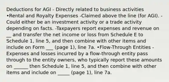 Deductions for AGI - Directly related to business activities •Rental and Royalty Expenses -Claimed above the line (for AGI). -Could either be an investment activity or a trade activity depending on facts. -Taxpayers report expenses and revenue on __ and transfer the net income or loss from Schedule E to Schedule 1, line 5, and then combine with other items and include on Form ___ (page 1), line 7a. •Flow-Through Entities -Expenses and losses incurred by a flow-through entity pass through to the entity owners, who typically report these amounts on ______ then Schedule 1, line 5, and then combine with other items and include on _____ (page 1), line 7a.