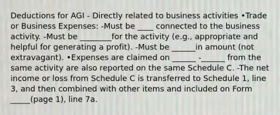 Deductions for AGI - Directly related to business activities •Trade or Business Expenses: -Must be ____ connected to the business activity. -Must be ________for the activity (e.g., appropriate and helpful for generating a profit). -Must be ______in amount (not extravagant). •Expenses are claimed on ______ -______ from the same activity are also reported on the same Schedule C. -The net income or loss from Schedule C is transferred to Schedule 1, line 3, and then combined with other items and included on Form _____(page 1), line 7a.