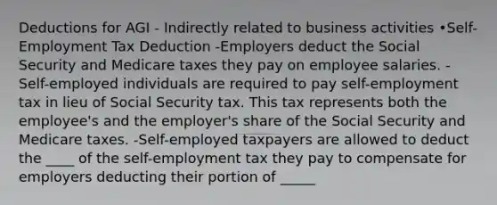 Deductions for AGI - Indirectly related to business activities •Self-Employment Tax Deduction -Employers deduct the Social Security and Medicare taxes they pay on employee salaries. -Self-employed individuals are required to pay self-employment tax in lieu of Social Security tax. This tax represents both the employee's and the employer's share of the Social Security and Medicare taxes. -Self-employed taxpayers are allowed to deduct the ____ of the self-employment tax they pay to compensate for employers deducting their portion of _____