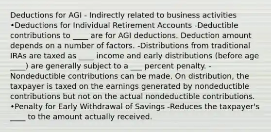 Deductions for AGI - Indirectly related to business activities •Deductions for Individual Retirement Accounts -Deductible contributions to ____ are for AGI deductions. Deduction amount depends on a number of factors. -Distributions from traditional IRAs are taxed as ____ income and early distributions (before age ____) are generally subject to a ___ percent penalty. -Nondeductible contributions can be made. On distribution, the taxpayer is taxed on the earnings generated by nondeductible contributions but not on the actual nondeductible contributions. •Penalty for Early Withdrawal of Savings -Reduces the taxpayer's ____ to the amount actually received.