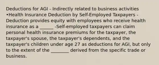 Deductions for AGI - Indirectly related to business activities •Health Insurance Deduction by Self-Employed Taxpayers -Deduction provides equity with employees who receive health insurance as a ______ -Self-employed taxpayers can claim personal health insurance premiums for the taxpayer, the taxpayer's spouse, the taxpayer's dependents, and the taxpayer's children under age 27 as deductions for AGI, but only to the extent of the ________ derived from the specific trade or business.