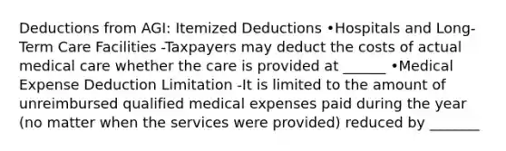 Deductions from AGI: Itemized Deductions •Hospitals and Long-Term Care Facilities -Taxpayers may deduct the costs of actual medical care whether the care is provided at ______ •Medical Expense Deduction Limitation -It is limited to the amount of unreimbursed qualified medical expenses paid during the year (no matter when the services were provided) reduced by _______