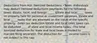 Deductions from AGI: Itemized Deductions •Taxes -Individuals may deduct itemized deductions payments for the following taxes: §State, local, and foreign _____ §State and local_____ taxes on property held for personal or investment purposes. §State and local _____taxes that are assessed on the value of the specific property. -Sales tax deduction §State and local sales taxes can be deducted ____ of state and local income taxes. -The total itemized deduction for state and local taxes is limited to ______ married filing separate). The deduction for ____ income taxes is not subject to this cap.