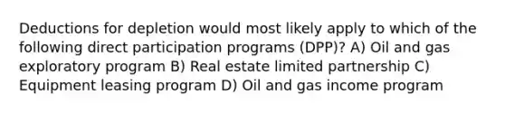 Deductions for depletion would most likely apply to which of the following direct participation programs (DPP)? A) Oil and gas exploratory program B) Real estate limited partnership C) Equipment leasing program D) Oil and gas income program