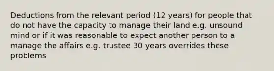 Deductions from the relevant period (12 years) for people that do not have the capacity to manage their land e.g. unsound mind or if it was reasonable to expect another person to a manage the affairs e.g. trustee 30 years overrides these problems