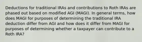 Deductions for traditional IRAs and contributions to Roth IRAs are phased out based on modified AGI (MAGI). In general terms, how does MAGI for purposes of determining the traditional IRA deduction differ from AGI and how does it differ from MAGI for purposes of determining whether a taxpayer can contribute to a Roth IRA?