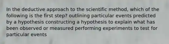 In the deductive approach to the scientific method, which of the following is the first step? outlining particular events predicted by a hypothesis constructing a hypothesis to explain what has been observed or measured performing experiments to test for particular events