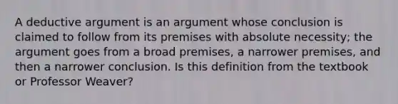 A deductive argument is an argument whose conclusion is claimed to follow from its premises with absolute necessity; the argument goes from a broad premises, a narrower premises, and then a narrower conclusion. Is this definition from the textbook or Professor Weaver?