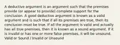 A deductive argument is an argument such that the premises provide (or appear to provide) complete support for the conclusion. A good deductive argument is known as a valid argument and is such that if all its premises are true, then its conclusion must be true. If all the argument is valid and actually has all true premises, then it is known as a sound argument. If it is invalid or has one or more false premises, it will be unsound. Valid or Sound / Invalid or Unsound