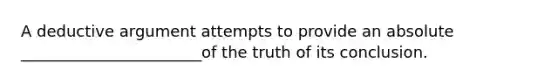 A deductive argument attempts to provide an absolute _______________________of the truth of its conclusion.