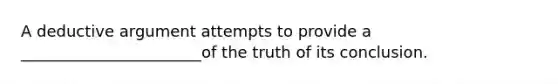 A deductive argument attempts to provide a _______________________of the truth of its conclusion.