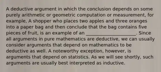 A deductive argument in which the conclusion depends on some purely arithmetic or geometric computation or measurement, for example, A shopper who places two apples and three oranges into a paper bag and then conclude that the bag contains five pieces of fruit, is an example of an ______________________. Since all arguments in pure mathematics are deductive, we can usually consider arguments that depend on mathematics to be deductive as well. A noteworthy exception, however, is arguments that depend on statistics. As we will see shortly, such arguments are usually best interpreted as inductive.