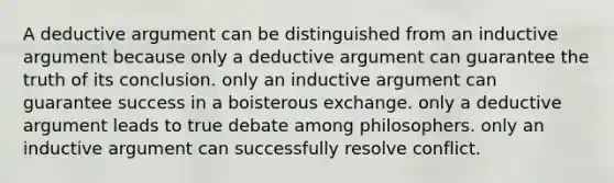 A deductive argument can be distinguished from an inductive argument because only a deductive argument can guarantee the truth of its conclusion. only an inductive argument can guarantee success in a boisterous exchange. only a deductive argument leads to true debate among philosophers. only an inductive argument can successfully resolve conflict.