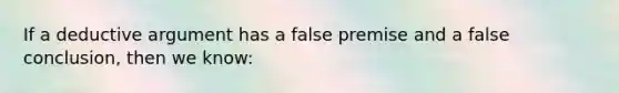 If a deductive argument has a false premise and a false conclusion, then we know: