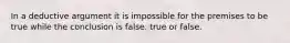 In a deductive argument it is impossible for the premises to be true while the conclusion is false. true or false.