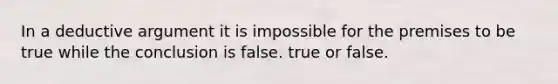 In a deductive argument it is impossible for the premises to be true while the conclusion is false. true or false.