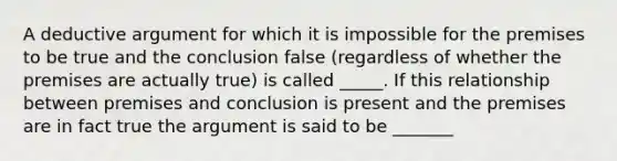 A deductive argument for which it is impossible for the premises to be true and the conclusion false (regardless of whether the premises are actually true) is called _____. If this relationship between premises and conclusion is present and the premises are in fact true the argument is said to be _______