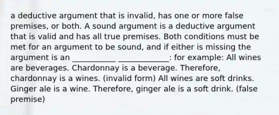 a deductive argument that is invalid, has one or more false premises, or both. A sound argument is a deductive argument that is valid and has all true premises. Both conditions must be met for an argument to be sound, and if either is missing the argument is an ___________ _____________: for example: All wines are beverages. Chardonnay is a beverage. Therefore, chardonnay is a wines. (invalid form) All wines are soft drinks. Ginger ale is a wine. Therefore, ginger ale is a soft drink. (false premise)