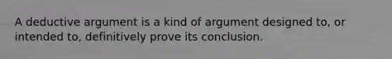 A deductive argument is a kind of argument designed to, or intended to, definitively prove its conclusion.