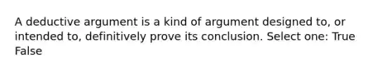 A deductive argument is a kind of argument designed to, or intended to, definitively prove its conclusion. Select one: True False