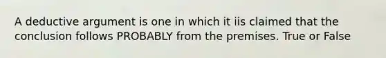 A deductive argument is one in which it iis claimed that the conclusion follows PROBABLY from the premises. True or False