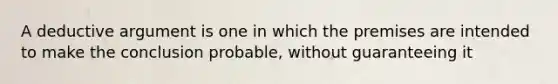 A deductive argument is one in which the premises are intended to make the conclusion probable, without guaranteeing it