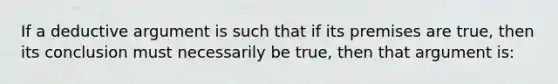 If a deductive argument is such that if its premises are true, then its conclusion must necessarily be true, then that argument is: