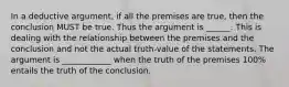 In a deductive argument, if all the premises are true, then the conclusion MUST be true. Thus the argument is ______. This is dealing with the relationship between the premises and the conclusion and not the actual truth-value of the statements. The argument is ____________ when the truth of the premises 100% entails the truth of the conclusion.